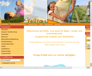 felifa.com: Felifa: Umstandsmoden Babymoden Kindermoden Kinderkleider
Felifa Onlineshop: Kleider für Babys, Kinderkleider - Kindermode, Umstandsmode, Umstandskleider - Stillwäsche, Knuffeltiere