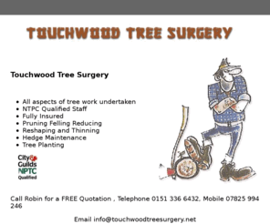 touchwoodtreesurgery.com: Tree surgery | Wirral | Cheshire
Tree Surgery services, All aspects of tree work undertaken, NTPC qualified staff, fully insured, Pruning, Felling, Reducing , Reshaping , Planting and thinning - Fully Insured 