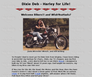 dixiedeb.com: DixieDeb.com - Harley HD biker stories, pics, chopper
Dixie Deb's Harley biker HD site, harley pics, Harley chopper, sportster, ironhead, evo, custom, biker, stories, singles, swapmeet, forum, chat, links, webring, Virginia, Va, babe, photo, mc, club, women