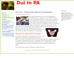 duiinpa.com: DUI in PA | DUI in Pennsylvania | DUI Lawyers in PA, PA DUI Law and Punishment, PA DUI Figures.
Find a DUI Lawyer in PA. The range of punishments for DUI in PA is typically the following - jail term, suspension or loss of driver's license, fines, road cleanup activities or community service, required alcohol education courses and lectures given by MADD or SADD groups, ignition block devices for drunk drivers.