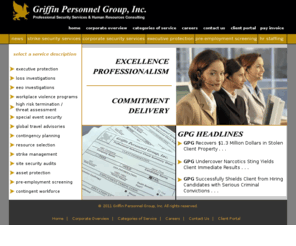 gpg-inc.net: Griffin Personnel Group, Inc.
Griffin Personnel Group is a full service professional security and human resource consulting firm providing domestic and international clients with expertise in corporate security, executive protection, strike security, and pre-employment screening.