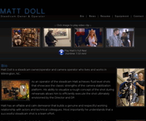 mattdoll.com: Steadicam Operator, Camera Operator, Wilmington NC, Film, Television, Matt Doll
Matt Doll is a STEADICAM owner / operator and camera operator that lives and works in Wilmington, North Carolina. The camera stabilization platform that he uses for his work is the STEADICAM Ultra Cine I.