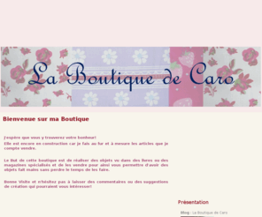 la-boutique-de-caro.com: La Boutique de Caro
Ce blog présente les objets que je fais et qui seront prochainement mis en vente. Ce sont des objets de décoration, (exemple chemin de table ou nappe), mais aussi pour les enfants (peluches, bavoirs, sortie de bain) et encore plein d'autres choses!