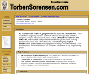 torbensorensen.com: Home Page - Torben Sorensen's Online Resume
Torben Sorensen Resume Site - Torben Sorensen is a career
	programmer and systems administrator.  I have worked for large organizations and small software
	startups, lead teams in designing complex interactive web-based portals, administrated servers
	and networks, and installed, configured and maintained systems.  From starting programming on
	an Atari 400 in Basic and Assembly Language, to Java Client/Server applications exchanging
	SOAP messages over the Internet, I have experience and skills that would be an asset to any
	programming project.