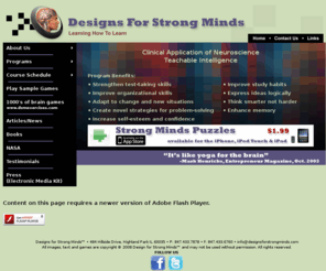 doctordots.com: Designs for Strong Minds, Learning How to Learn
Designs for Strong Minds is a progressive system of visual puzzles for enhancing cognition and improving mental agility. Designs for Strong Minds differs from other lateral thinking programs in part because of its extensive use of visuals. The advantage of visual brain puzzles, as opposed to verbal, comes from the establishment of an identifiable structure and variations within that structure. This allows participants to rehearse the thinking process that enabled them to solve the initial brain puzzle. As the brain puzzles within a series become increasingly difficult, participants learn to juggle multiple variables and stretch their mental muscles