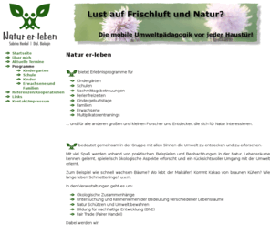 natur-er-leben.com: Natur er-leben
Natur er-leben bedeutet gemeinsam in der Gruppe mit allen Sinnen die Umwelt zu entdecken und zu erforschen. Mit viel Spaß werden anhand von praktischen Beispielen und Beobachtungen in der Natur, Lebensräume kennen gelernt, spielerisch ökologische Aspekte erforscht und ein rücksichtsvoller Umgang mit der Umwelt erlernt.