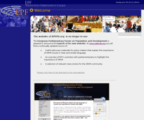 iepfpd.org: Welcome to The European Parliamentary Forum on Population and Development (EPF) website
EPF is a Parliamentary network that serves as a platform for the all-party groups in Parliaments throughout Europe that focus on improving sexual and reproductive health and rights at home and abroad