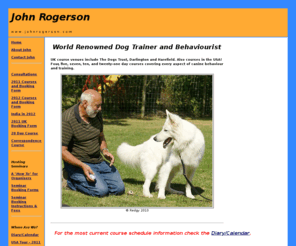 johnrogerson.com: John Rogerson - World's Leading Dog Trainer/Behaviourist
World&146;s leading dog trainer and behaviourist, who pioneered the majority of techniques that have now become standard practice in dog behaviour therapy and training. John is the author of no fewer than seven books, has produced two DVDs and currently runs courses on training and behaviour in the United Kingdom, United States and India.