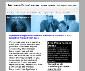 increase-exports.com: Increase Exports –  A New Way to Export Products or Services
Increase-Exports.com has developed a rapidly executable Direct Export System. Using advanced VOIP communications technology to internationalize your sales infrastructure and the latest in online internet marketing techniques we tie your eligible worldwide markets together inside your headquarters.