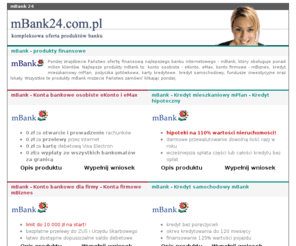 mbank24.com.pl: mBank 24 - produkty finansowe mBank
mBank 24 - produkty finansowe mBanku - konta osobiste, konta firmowe, kredyty, karty kredytowe, pożyczki, otwarte fundusze, lokaty oszczędnościowe i inne. Opisy i wnioski produktów mBanku