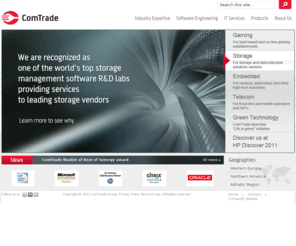 comtrade.com: Experience. Trust. Quality. - ComTrade
ComTrade is an international provider of IT solutions and R&D services. As software engineering experts we provide leading edge expertise in the areas of data storage management, embedded systems, network systems management, gaming, telecommunications, e-solutions, and customized application development.