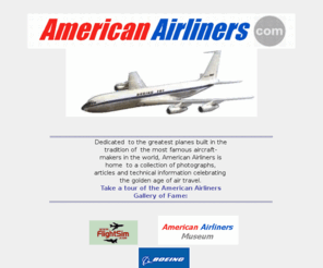 americanairliners.com: AMERICAN AIRLINERS - online museum of Aviation.
The AmericanAirliners Museum of Aviation. Dedicated to the greatest planes built in the tradition of the best aircraft makers in the world, American Airliners is home to a collection of photographs, articles and technical information celebrating the golden age of aviation.