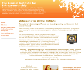 liminali.com: Welcome to the Liminal Institute  - The Liminal Institute for Entrepreneurship
The Liminal Institute studies and promotes e-commerce and online marketing to help ensure that e-business leads to positive change in culture, education, and business. 

We empower entrepreneurs, small business owners, online marketers, corporations, and the public to take advantage of the benefits of the e-commerce technology revolution.  
 
