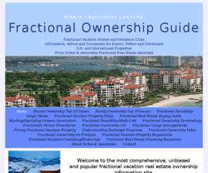 sirkinfractionallawyers.com: Welcome to the most comprehensive, unbiased and popular fractional vacation real estate ownership information site | SIRKIN FRACTIONAL LAWYERS Fractional Ownership Guide
Articles on all aspects of fractional vacation real estate, residence clubs, vacation home partnerships and shares, written by an attorney for buyers, sellers, developers and real estate agents.