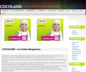 cocoland.org: COCOLAND : un tchat dangereux
Cocoland, site de tchat gratuit qui à fait polémique, découvrez tout ce qu'il faut savoir sur cocoland, le tchat dangereux. Cocoland