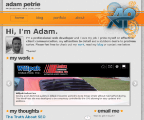 adampetrie.com: Adam Petrie - Freelance Web Developer
The hero's journey is not always an easy one.  I'm a freelance web developer and I blog about the mistakes I make and the successes I find.  Additionally I share developer tips and tricks that help me from time to time as well as sharing information for my client base to help them better understand the web and the work that I love so much.