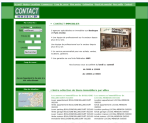 agencecontactimmobilier.com: CONTACT IMMOBILIER : Votre agence immobiliÃ¨re PARIS (75016)

3 agences spÃ©cialisÃ©es en immobilier sur <b> Boulogne</b>  et <b> Paris 16Ã¨me</b> .<br /> <br /> * Une Ã©quipe de professionnel sur le secteur depuis plus de 12 ans.<br /> <br /> Une Ã©quipe de professionnel sur le secteur depuis plus de 12 an.<br /> <br /> * Un service personnalisÃ© pour vos achats, ventes, locations, gestions.<br /> <br /> * Une garantie via une forte fÃ©dÃ©ration <b> SNPI</b> <br /> <br /> <center> Nos bureaux vous accueillent du <b> lundi</b>  au <b> samedi<br /> <br /> de 9H00 Ã  13H00<br /> <br /> de 14H00 Ã  19H00</b> </center> 
