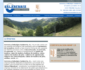 serreriasalaberria.com: Serrería y Embalajes Salaberria - Palets, bobinas, cajas de madera y contrachapado, astillas, serrin, cabrios, tableros, tablas, etc.
Serreria y Embalajes Salaberria es una empresa ubicada en Tolosa(Gipuzkoa) dedicada al procesamiento de la madera desde su fase inicial en forma de rollo, pasando por distintos procesos como el descortezado,el aserrado,el canteado,etc, hasta su transformación en palets,cajas,bobinas,cuñas,cabrios,etc