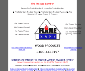 firetreatedlumber.info: Fire Treated Lumber,Fire Treated Retardant Wood,Fire Treated Plywood
Fire Treated Lumber, Fire Treated Plywood, Fire Treated Wood, Fire Treated timber, vacuum, pressure treated, fire retardant, impregnated with Flame Safe fire retardant to comply with the ASTM E84 standard and shall have a flame spread of 25 or less. Fire rated plywood, 1-800-333-9197.