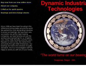 ditbearing.com: DIT Bearings Home
Since 1998 we have been focusing in the oilfield and mining trades around the world. We wanted the most demanding industries to prove our bearings. We have been very successful. Like all the major bearing companies, we have factories all over the world producing bearings for us. England, USA, China, India, Romania, and the Czech Republic to name a few. Our bearings are held to the strictest of quality standards.