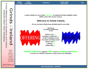 irish-grinds.com: Grinds in every town in Ireland.
A free service for students and tutors. This site aims to put students in contact with tutors offering grinds for the Irish junior, leaving certificate and third level education.
