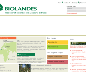 biolandes.co.uk: Biolandes Essential Oils Plant Extract manufacturer for perfumery,cosmetics,nutraceutical,aromatherapy industries

BIOLANDES. We are a world leader in the production of essential oil and natural plant extract and offer a range of over 300 natural aromatic products: essential oils, essences, organic essential oils and organic essences, natural plant extracts and organic alcohol extracts. We garanty a certified origin of all our products as well as their absolute purety.
