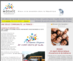 federationmosaic.com: La Fédération Mosaïc, Fédération laïque des Citoyens de sensibilité musulmane rassemble les citoyens français de sensibilité musulmane dans un cadre franco-français, laïc et républicain.
Rassembler les Franais de sensibilit musulmane dans un esprit dmocratique, d'ouverture et de tolrance.Culturelle, noncultuelle, laque et apolitique, la Fdration MOSAC veut promouvoir le Mieux Vivre ensemble dans la Rpublique.</FONT> 