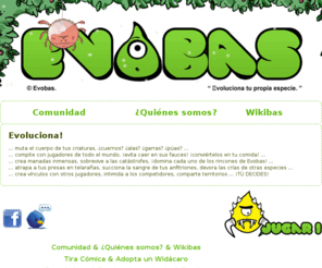 evobas.org: ..:: Evobas ::.. "Semos Verdes" || Juego web multijugador de evolución GRATUITO ||
Evobas Juego Web Online, Evobas es un juego web multijugador en el que diriges la evolución de una especie. Inicialmente tu especie	estará compuesta por pequeñas babosas. Pero no estarás solo ya que tendrás que compartir mundo con otras especies.
		Y eso significa que intentarán quitarte la comida y darte pal pelo. Deberás evolucionar o extinguirte, así de sencillo, se aplica la ley del más adaptado. Asciende hasta la cumbre de la cadena alimenticia o evita ser exterminado.
		¡Tú decides!