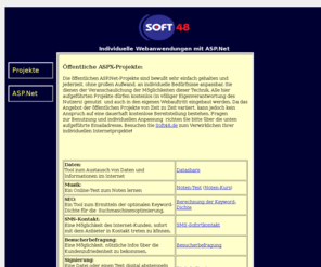 soft48.com: Soft48 - Individuelle Anwendungen in ASP.Net
Auftragsprogrammierung für individuelle Anwendungen, Tools und Webauftritte. Auslieferung der gewünschten Software per Setup-Datei, sowie auch serverseitige Anwendungsentwicklung mit Datenbanken in PHP oder ASP.Net.