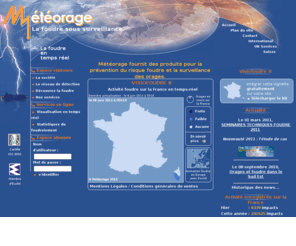 meteorage.info: Météorage - prévention du risque foudre
Météorage, opérateur du réseau français de surveillance des orages, propose une
	gamme de produits et de services dédiés à la prévention du risque foudre : Etudes statistiques, cartographies du foudroiement,
	outils de visualisation et de traitement des données foudre, systèmes d'alerte et automatisation.