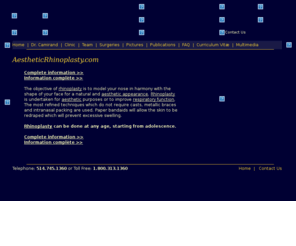 aestheticrhinoplasty.com: AestheticRhinoplasty.com - Dr Camirand - La clinique du Dr camirand
The objective of rhinoplasty is to model your nose in harmony with the shape of your face for a natural and aesthetic appearance. Rhinoplasty is undertaken for aesthetic purposes or to improve respiratory function. The most refined techniques which do not require casts, metallic braces and intranasal packing are used. Paper bandaids will allow the skin to be redraped which will prevent excessive swelling.