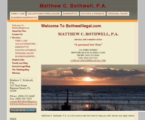 bothwelllaw.net: Matthew C. Bothwell, P.A.
Matthew C. Bothwell, P.A. is a full service personal law firm here to help you with all your legal needs including family law, divorce, child support, custody, alimony, relocations, modifications, adoption, collections, foreclosures, estate planning, probate, real estate, personal injury, construction, business or corporate law and much more.  How may we help you?