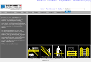 schmidtstructural.com: Schmidt Structural
For nearly 40 years, Schmidt Structural Products, Inc. (formerly W.A. Schmidt) has designed, manufactured and installed structural steel mezzanines to expand floor space quickly and economically. A mezzanine can double or even triple your existing space at up to 80% less than the cost of a building addition.

Our mezzanines are ideal for many uses including work platforms, warehouse storage areas, in-plant offices, conveyor support platforms, parts and record storage, equipment and machine platforms, manufacturing break rooms and viewing areas, product distribution centers, retail backroom and selling-floor overstock storage, entertainment/amusement centers, and health clubs.