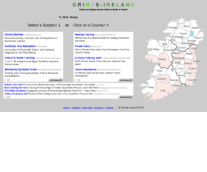 grindsireland.com: Grinds in every town in Ireland.
A free service for students and tutors. This site aims to put students in contact with tutors offering grinds for the Irish junior, leaving certificate and third level education.