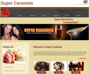 supercaramels.com: Super Caramels in Faridabad
Color of food or beverage is one of the first attributes recognized by the senses of the purchaser and consumer of the product. The familiar and pleasant appearance of a host of those products is provided by caramel color. 
Caramel colors are amorphous, brown to brownish materials resulting from the carefully controlled heat treatment of food grade carbohydrates in the presence of small amounts of food grade acids, alkalis or salts. This definition is in essential agreement with definitions contained in the U.S. Standard of Identity for Caramel. Code of Federal Regulations, Title 21, Sec. 7385; the monograph on caramel as in Food Chemicals Codex, Fourth Edition, the EEC Regulations on Coloring Matter,and the U.K. Specification for Caramel use in Foodstuffs. 
Caramelization has been carried out as long as food has been cooked. Caramel color, sometimes referred to as burnt sugar, first gained commercial importance as an additive in brewery products  porter, stout, dark beers and ales and as a colorant for brandy.