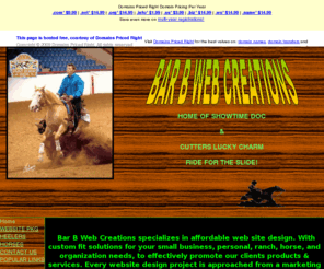 barbweb.com:  BAR B WEB CREATIONS in Texas offers low cost websites, and  
affordable Website designs, Hosting plans, Domain names, equine website design 
in texas, horses for sale, heeler puppies for sale in texas,mini dachshund 
puppies
Equine Websites, Horse Websites,affordable web design, low cost web hosting services, domain names, secure ssl certificates 