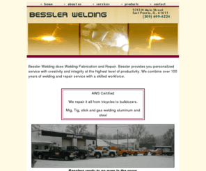 besslerwelding.com: Besslers Welding East Peoria, IL.
Bessler Welding does Welding Fabrication and Repair. Bessler provides you personalized service with creativity and integrity at the highest level of productivity. We combine over 100 years of welding and repair service with a skilled workforce. 