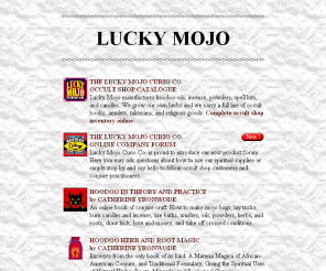 luckymojo.com: Lucky Mojo: Hoodoo, Magic, Mojo Hands, Occult Shop, Sacred Sex, Amulets, Books, Spells, Information on Magick
free magic love spells, sex 
magick, hoodoo, amulets, lucky talismans, mojo bags, rootwork; 
comic book indexes; rural acoustic blues lyrics; usenet occultism archive.