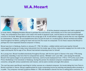 mozart.biz: Life and Music of Mozart
Mozart. Remembering Mozart everyday including in his 251st birth year. Mozart and classicial music. An interactive site is planned at Mozart.biz
 Wolgang Amadeus Mozart, a child prodigy in music history.   