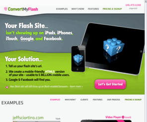 convertmyflash.com: ConvertMyFlash
We convert flash sites into mobile-friendly HTML5 sites ( powered by WordPress )..in just 72hrs.   Making them display on 160 million iPads,iPhones,iTouches, Increase Search Rankings, and Shareable on Social Sites.