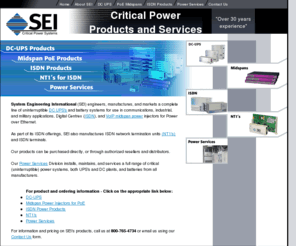 seipower.com: System Engineering International : Critical Power Products including power over ethernet, uninterruptible power systems and ISDN, VoIP and DC power products
System Engineering International is a telecommunications power company that services and installs DC and AC uninterruptible power systems. SEI engineers, manufacturers, and markets a complete line of low power DC systems and telephony products.