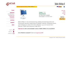 balticmacintosh.com: DekSoft | Baltic Utilities X
DekSoft is the leading supplier of Estonian, Latvian & Lithuanian Macintosh & Windows computer software ranging from fonts and keyboard drivers to integrated spellcheckers, thesaurus, dictionaries, grammar tools and multimedia software titles.