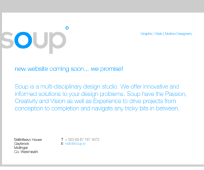 soup.ie: :: SOUP | GRAPHIC DESIGN | WEB DESIGN | MOTION DESIGNERS ::  MULLINGAR | CO. WESTMEATH ::
Soup is a multi-disciplinary design studio. We offer innovative and informed solutions to your design problems. Soup have the Passion, Creativity and Vision as well as Experience to drive projects from conception to completion and navigate any tricky bits in between.