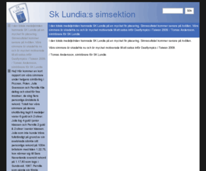 sklundia-sim.com: Sk Lundia:s simsektion - I den totala medaljstriden hamnade SK Lundia på en mycket fin placering. Simresultatet kommer senare på kvällen.

Våra simmare är skadefria nu och är mycket motiverade till att satsa inför Deaflympics i Taiwan 2009.

/ Tomas Andersson, simtränare för SK Lundia
CMSimple is a simple content management system for smart maintainance of small commercial or private sites. It is simple - small - smart! It is Free Software licensed under AGPL