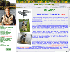 trautner-peche-irlande.com: Sur la Suir en Irlande, sur des parcours privs, venez pcher la truite et le saumon............, a la mouche, au toc, au lancer, sur une des plus belles rivieres. Dans un autre cadre, il propose a des clients avertis des parties de chasse a la palombe.
Jean-Loup Trautner, sur la Suir en Irlande, dans le comte de Tipperay, vous permet de pecher a la mouche, au toc, au lancer, des truites sauvages et des saumons sur une des plus belles rivieres. Dans un autre cadre, il propose a des clients avertis des parties de chasse a la palombe.