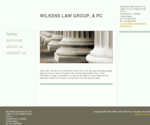 wilkensandwilkens.com: WILKENS/WILKENS, A PC - Home
Since 2001, the law firm of WILKENS/WILKENS/ pc has been providing quality legal services to clients throughout the Chicago Metropolitan Area.  From individuals to large corporations, our law firm provides services tailored to the particular needs of our c