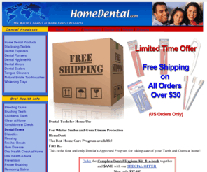 homedental.com: Home Dental Products that are the solution for healthy teeth and gums! How you can obtain whiter teeth, prevent gum disease, have fresher breath, and have a white smile.
Get teeth cleaning products direct from us with no dental visit. Save up to 60%. Avoid tooth decay, gum disease, root canals, bad breath, false teeth, and crowns with professional quality dental instruments that you use at home.