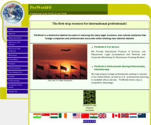 proworld.com: ProWorld Home
Integrated Relocation Solutions:  Consulting, Job Placement, Training, Products, Corporate Workshops, Related International Legal Services & Referrals for International Professionals & Businesses.