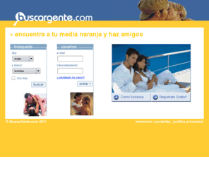 buscargente.com: amistad contactos amigos amor buscar pareja relaciones matrimonio
Encuentra pareja, haz amigos, contactos, relaciones, anuncios personales, chat, chat privado. Miles de personas te estan esperando. Has encontrado ya a tu media naranja??