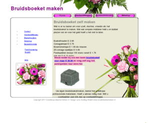 bruidsboeketzelfmaken.com: Bruidsboeket zelf maken met goedkope  professionele materialen steekschuim corsage  parelspelden
Wat is er nu leuker om voor uzelf, dochter, vriendin etc het bruidsboeket te maken. Met wat simpele middelen hebt u er dubbel plezier van en voor het geld hoeft u het niet te laten. 
Boekethouder E 2.99 
Corsagedraad E 0.75 
Bloemistentape E 1.99 div kleuren 
25 corsage speldjes E 0.99 
Parelspelden doosje 100 stuks vanaf E 1.79 ook per 5 of 10 stuks 